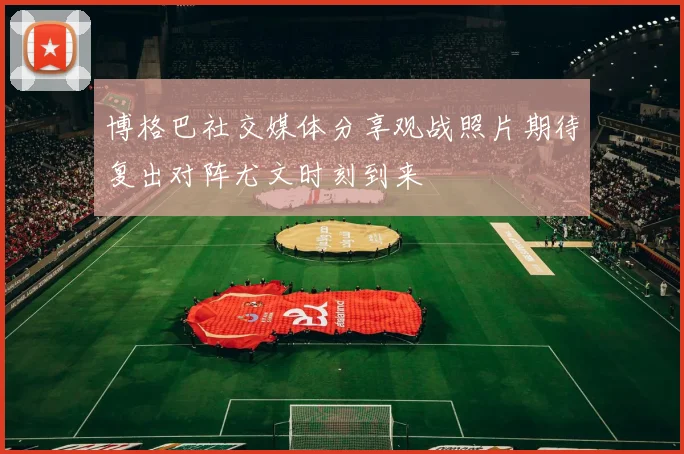 博格巴社交媒体分享观战照片期待复出对阵尤文时刻到来