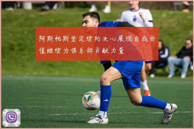 阿斯帕斯坚定续约决心展现自我价值继续为俱乐部贡献力量