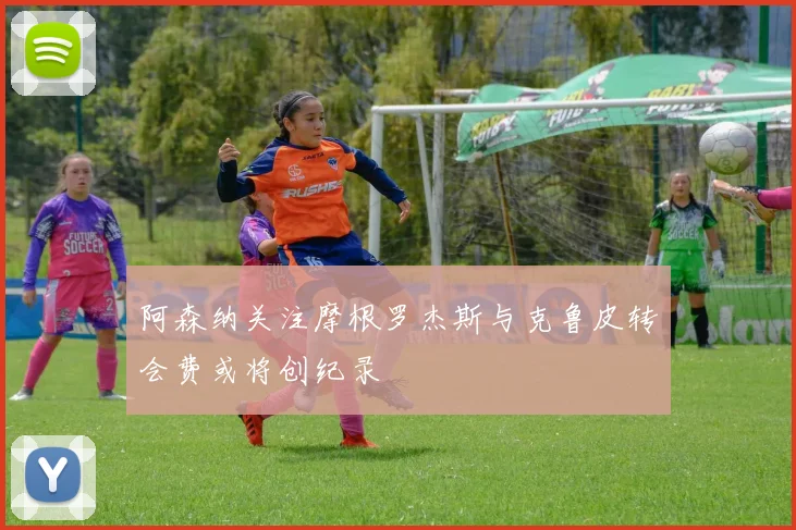 阿森纳关注摩根罗杰斯与克鲁皮转会费或将创纪录
