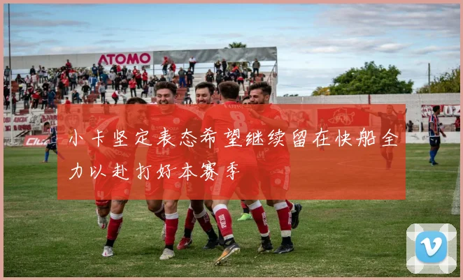 小卡坚定表态希望继续留在快船全力以赴打好本赛季