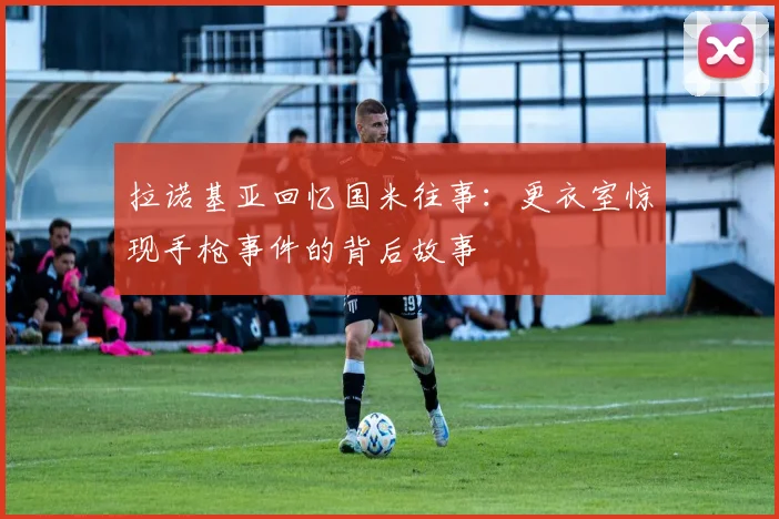 拉诺基亚回忆国米往事：更衣室惊现手枪事件的背后故事