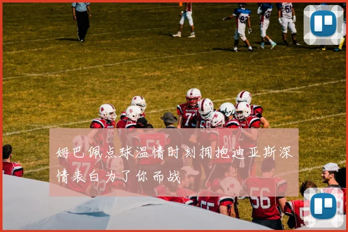 姆巴佩点球温情时刻拥抱迪亚斯深情表白为了你而战