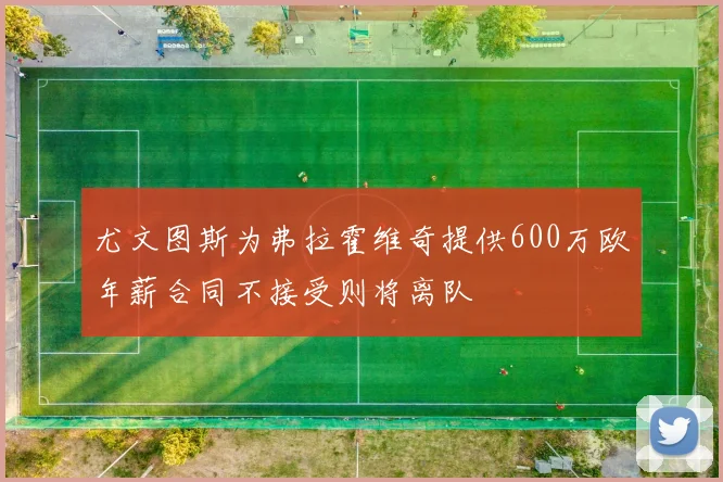 尤文图斯为弗拉霍维奇提供600万欧年薪合同不接受则将离队