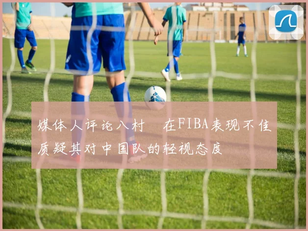 媒体人评论八村塁在FIBA表现不佳质疑其对中国队的轻视态度