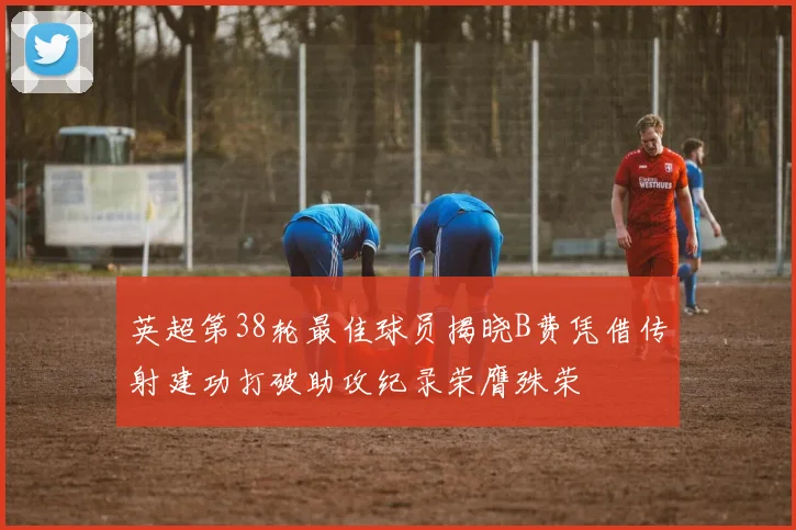 英超第38轮最佳球员揭晓B费凭借传射建功打破助攻纪录荣膺殊荣