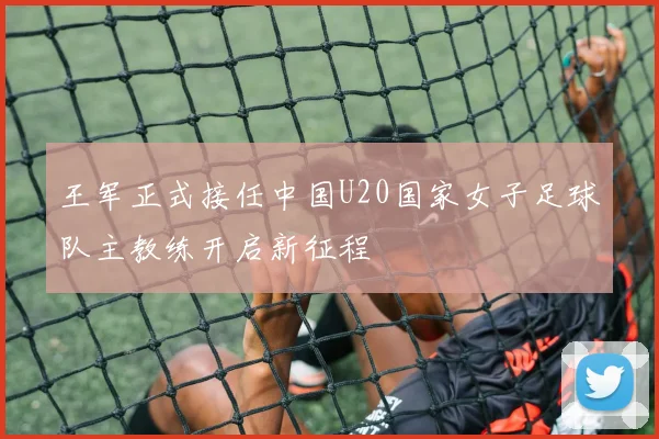 王军正式接任中国U20国家女子足球队主教练开启新征程