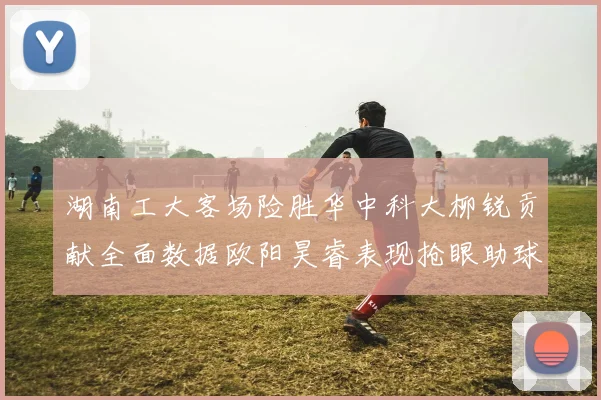 湖南工大客场险胜华中科大柳锐贡献全面数据欧阳昊睿表现抢眼助球队取胜