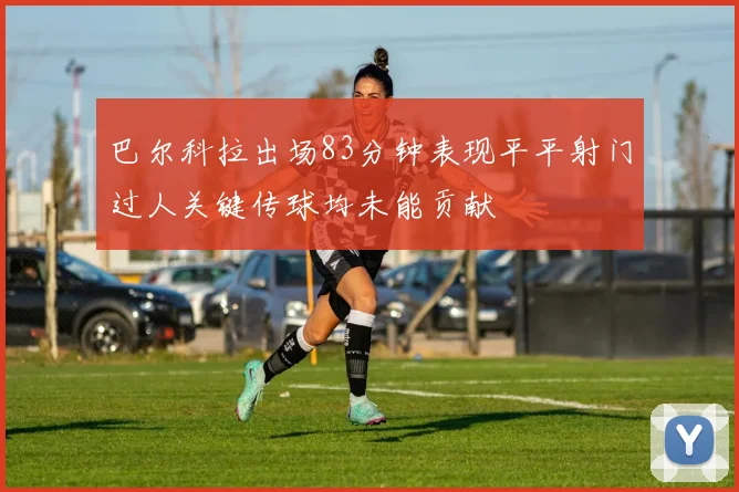 巴尔科拉出场83分钟表现平平射门过人关键传球均未能贡献