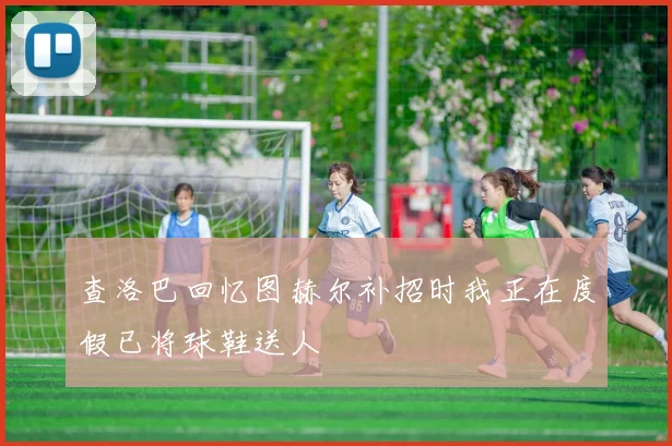 查洛巴回忆图赫尔补招时我正在度假已将球鞋送人