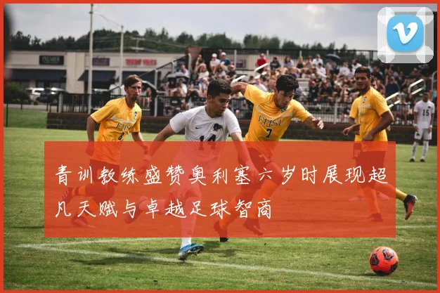 青训教练盛赞奥利塞六岁时展现超凡天赋与卓越足球智商