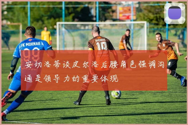 安切洛蒂谈皮尔洛后腰角色强调沟通是领导力的重要体现