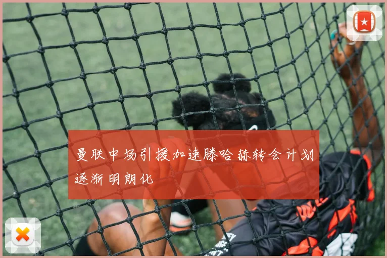 曼联中场引援加速滕哈赫转会计划逐渐明朗化