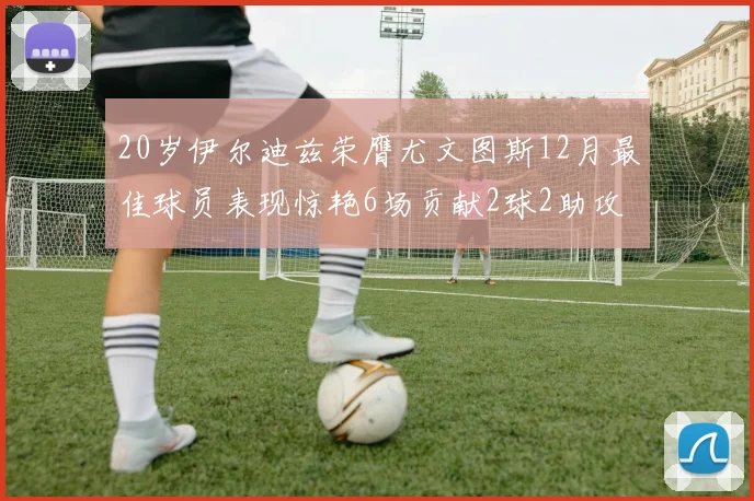 20岁伊尔迪兹荣膺尤文图斯12月最佳球员表现惊艳6场贡献2球2助攻