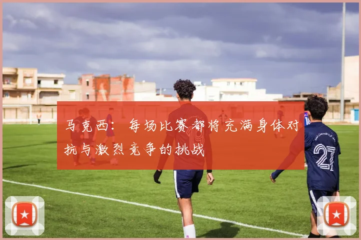 马克西：每场比赛都将充满身体对抗与激烈竞争的挑战