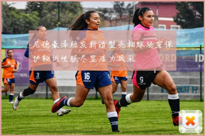 尼德豪泽短发新造型亮相球场穿保护靴训练服尽显活力风采