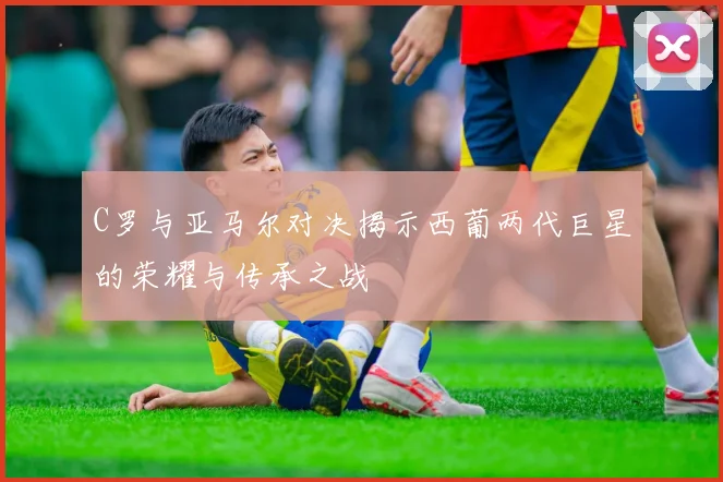 C罗与亚马尔对决揭示西葡两代巨星的荣耀与传承之战