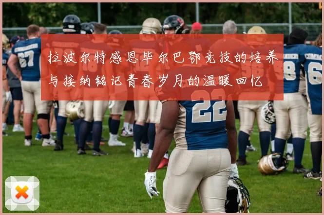 拉波尔特感恩毕尔巴鄂竞技的培养与接纳铭记青春岁月的温暖回忆