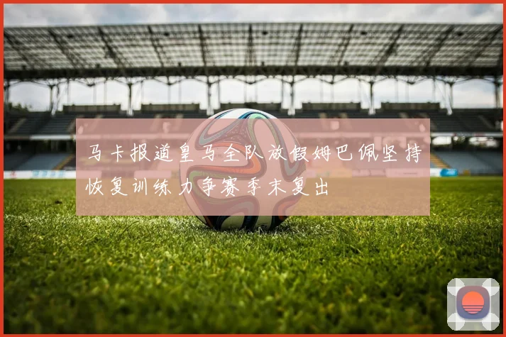 马卡报道皇马全队放假姆巴佩坚持恢复训练力争赛季末复出