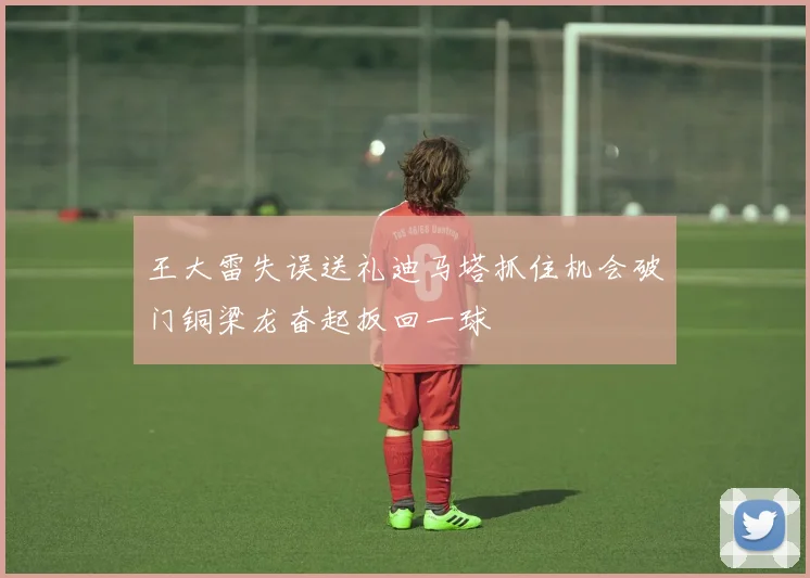 王大雷失误送礼迪马塔抓住机会破门铜梁龙奋起扳回一球