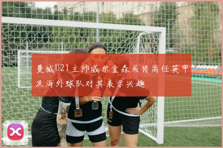 曼城U21主帅威尔金森或将离任英甲及海外球队对其表示兴趣