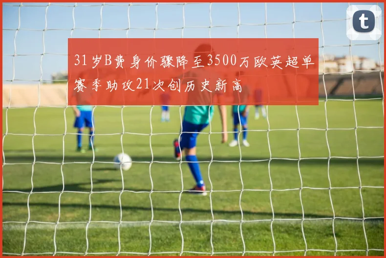 31岁B费身价骤降至3500万欧英超单赛季助攻21次创历史新高