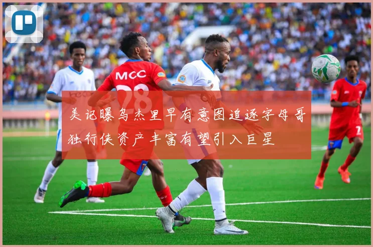 美记曝乌杰里早有意图追逐字母哥独行侠资产丰富有望引入巨星