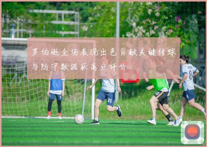 罗伯逊全场表现出色贡献关键传球与防守数据获高分评价