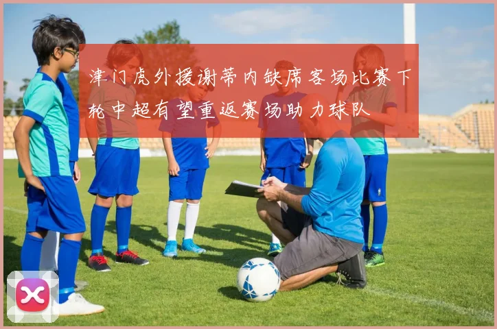 津门虎外援谢蒂内缺席客场比赛下轮中超有望重返赛场助力球队