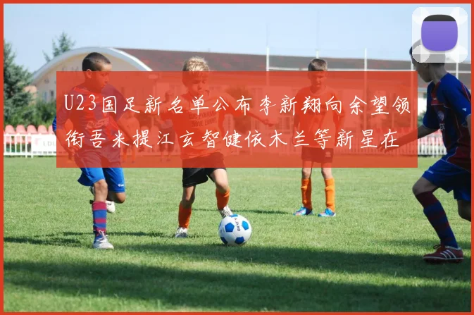 U23国足新名单公布李新翔向余望领衔吾米提江玄智健依木兰等新星在列