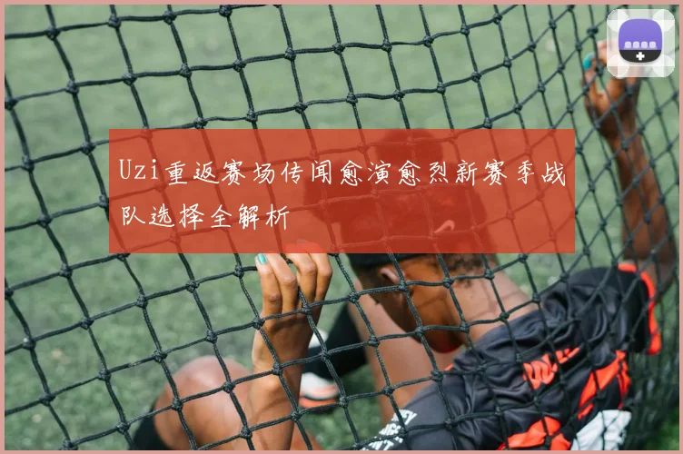 Uzi重返赛场传闻愈演愈烈新赛季战队选择全解析