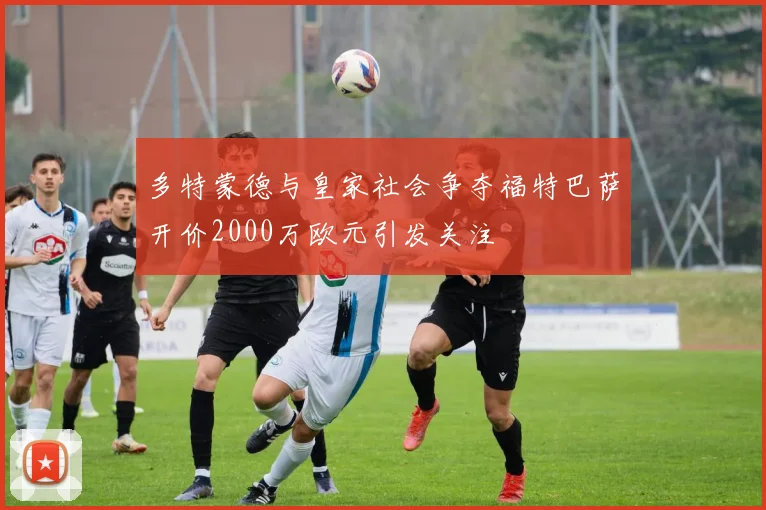 多特蒙德与皇家社会争夺福特巴萨开价2000万欧元引发关注