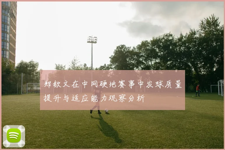郑钦文在中网硬地赛事中发球质量提升与适应能力观察分析