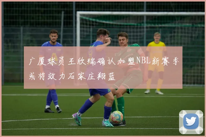 广厦球员王欣瑞确认加盟NBL新赛季或将效力石家庄翔蓝